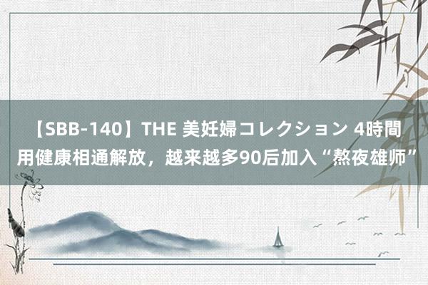 【SBB-140】THE 美妊婦コレクション 4時間 用健康相通解放，越来越多90后加入“熬夜雄师”