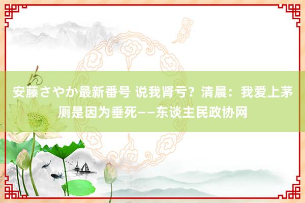 安藤さやか最新番号 说我肾亏？清晨：我爱上茅厕是因为垂死——东谈主民政协网