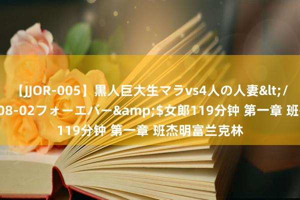 【JJOR-005】黒人巨大生マラvs4人の人妻</a>2008-08-02フォーエバー&$女郎119分钟 第一章 班杰明富兰克林