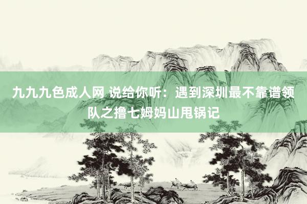 九九九色成人网 说给你听：遇到深圳最不靠谱领队之撸七姆妈山甩锅记