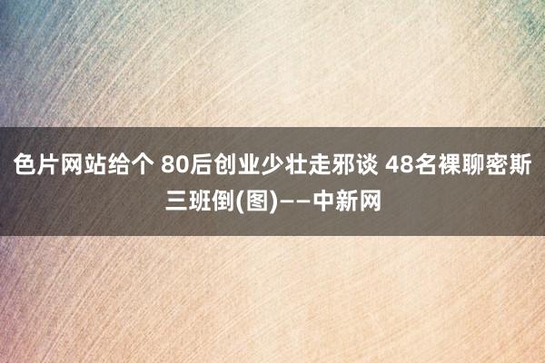 色片网站给个 80后创业少壮走邪谈 48名裸聊密斯三班倒(图)——中新网