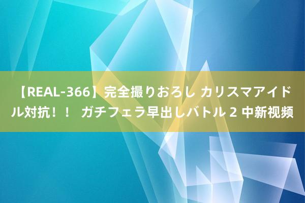 【REAL-366】完全撮りおろし カリスマアイドル対抗！！ ガチフェラ早出しバトル 2 中新视频