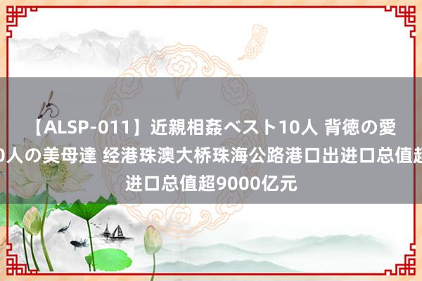 【ALSP-011】近親相姦ベスト10人 背徳の愛に溺れた10人の美母達 经港珠澳大桥珠海公路港口出进口总值超9000亿元