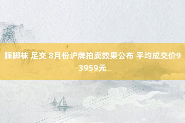 踩脚袜 足交 8月份沪牌拍卖效果公布 平均成交价93959元