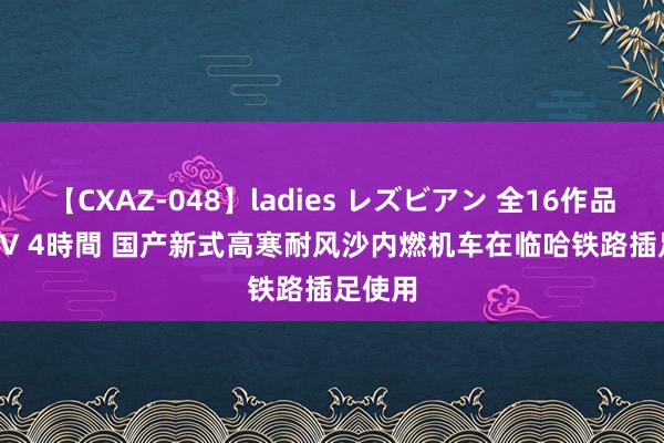 【CXAZ-048】ladies レズビアン 全16作品 PartIV 4時間 国产新式高寒耐风沙内燃机车在临哈铁路插足使用