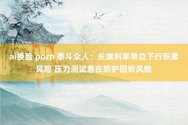 ai换脸 porn 泰斗众人：长端利率单边下行积累风险 压力测试意在防护回转风险