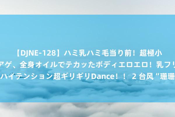 【DJNE-128】ハミ乳ハミ毛当り前！超極小ビキニでテンションアゲアゲ、全身オイルでテカッたボディエロエロ！乳フリ尻フリまくりのハイテンション超ギリギリDance！！ 2 台风“珊珊”展望可达强台风级 曩昔对我国海域无影响