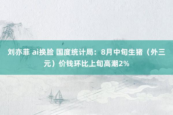 刘亦菲 ai换脸 国度统计局：8月中旬生猪（外三元）价钱环比上旬高潮2%