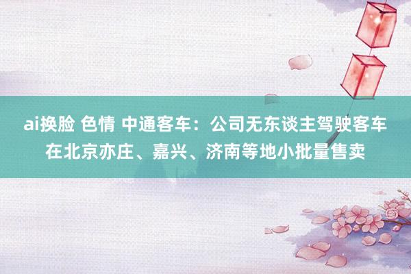 ai换脸 色情 中通客车：公司无东谈主驾驶客车在北京亦庄、嘉兴、济南等地小批量售卖