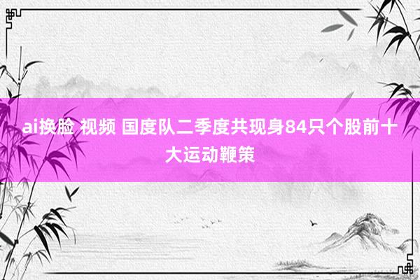 ai换脸 视频 国度队二季度共现身84只个股前十大运动鞭策