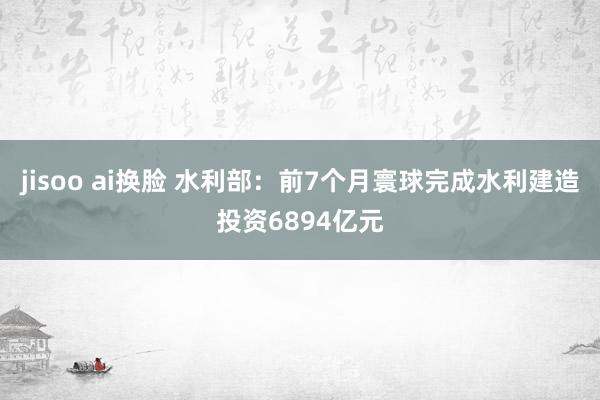 jisoo ai换脸 水利部：前7个月寰球完成水利建造投资6894亿元