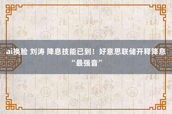 ai换脸 刘涛 降息技能已到！好意思联储开释降息“最强音”