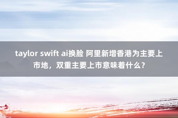 taylor swift ai换脸 阿里新增香港为主要上市地，双重主要上市意味着什么？