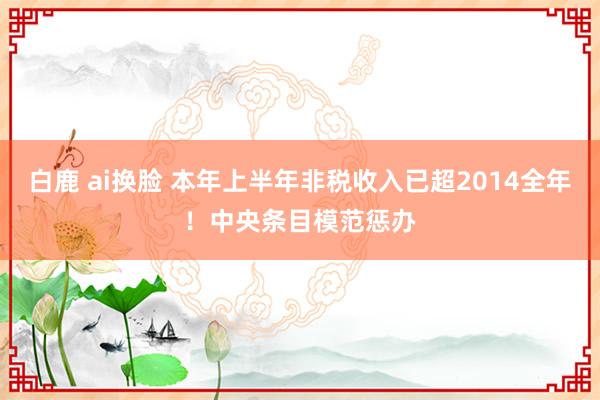 白鹿 ai换脸 本年上半年非税收入已超2014全年！中央条目模范惩办