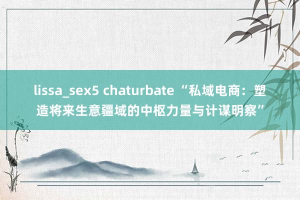 lissa_sex5 chaturbate “私域电商：塑造将来生意疆域的中枢力量与计谋明察”