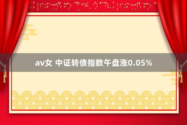 av女 中证转债指数午盘涨0.05%