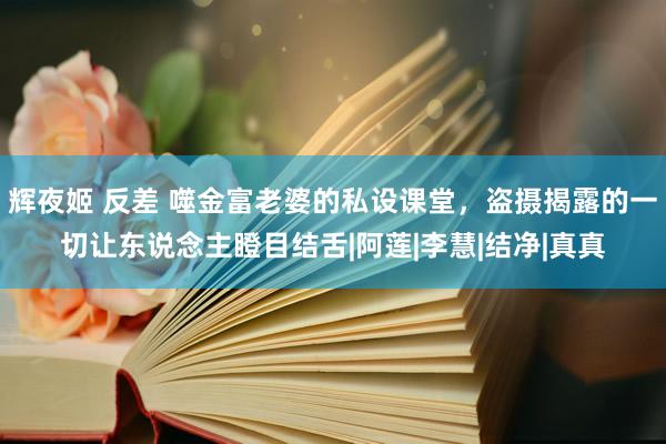 辉夜姬 反差 噬金富老婆的私设课堂，盗摄揭露的一切让东说念主瞪目结舌|阿莲|李慧|结净|真真