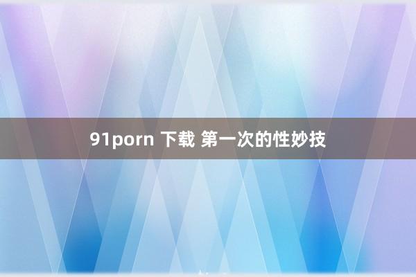 91porn 下载 第一次的性妙技