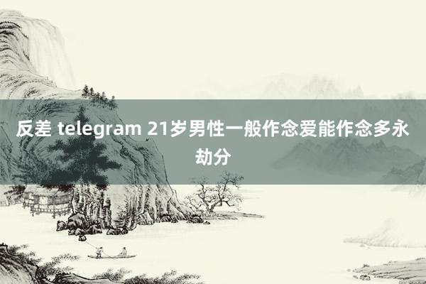 反差 telegram 21岁男性一般作念爱能作念多永劫分