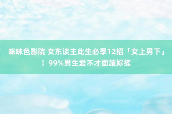 咪咪色影院 女东谈主此生必學12招「女上男下」！99%男生愛不才面讓妳搖