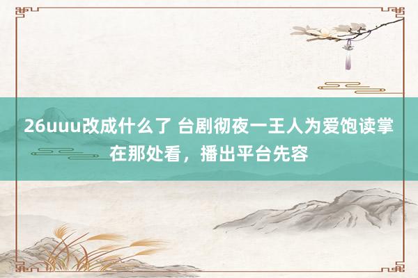 26uuu改成什么了 台剧彻夜一王人为爱饱读掌在那处看，播出平台先容