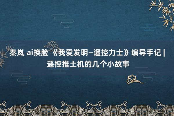 秦岚 ai换脸 《我爱发明—遥控力士》编导手记 | 遥控推土机的几个小故事