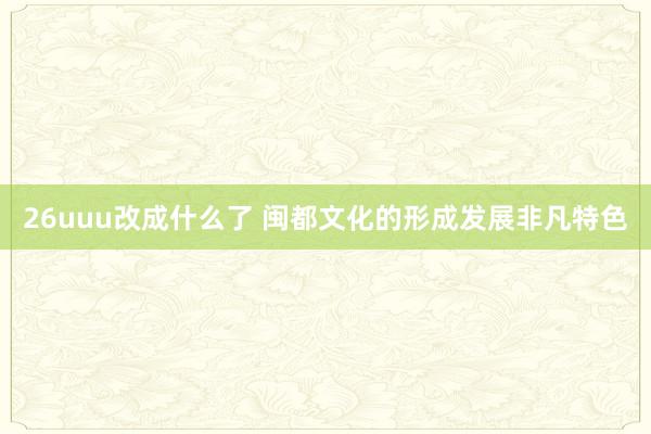 26uuu改成什么了 闽都文化的形成发展非凡特色