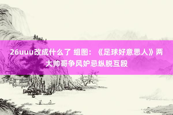 26uuu改成什么了 组图：《足球好意思人》两大帅哥争风妒忌纵脱互殴