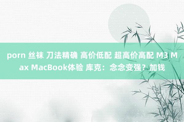 porn 丝袜 刀法精确 高价低配 超高价高配 M3 Max MacBook体验 库克：念念变强？加钱