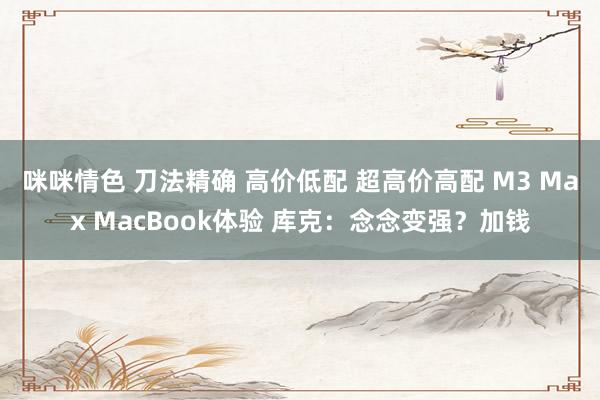 咪咪情色 刀法精确 高价低配 超高价高配 M3 Max MacBook体验 库克：念念变强？加钱