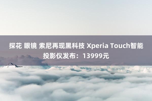 探花 眼镜 索尼再现黑科技 Xperia Touch智能投影仪发布：13999元