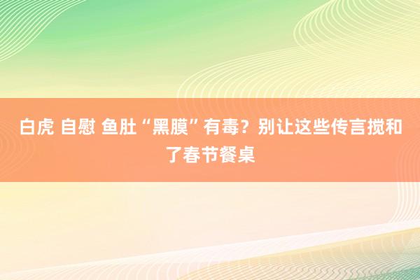 白虎 自慰 鱼肚“黑膜”有毒？别让这些传言搅和了春节餐桌