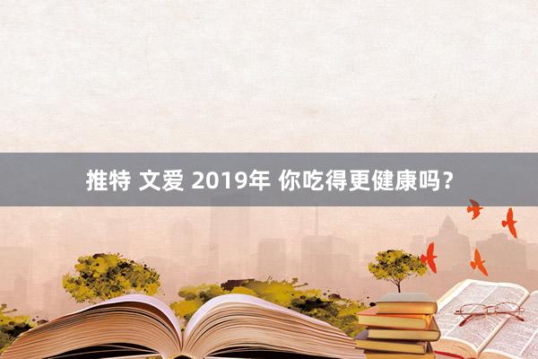 推特 文爱 2019年 你吃得更健康吗？