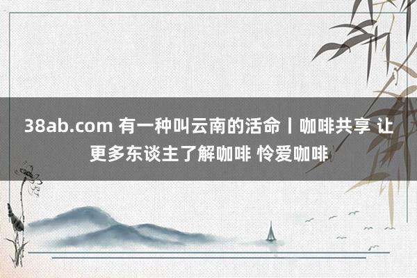 38ab.com 有一种叫云南的活命丨咖啡共享 让更多东谈主了解咖啡 怜爱咖啡