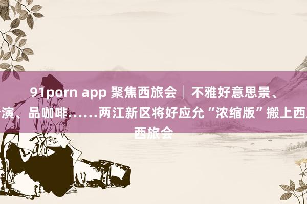 91porn app 聚焦西旅会│不雅好意思景、看扮演、品咖啡……两江新区将好应允“浓缩版”搬上西旅会