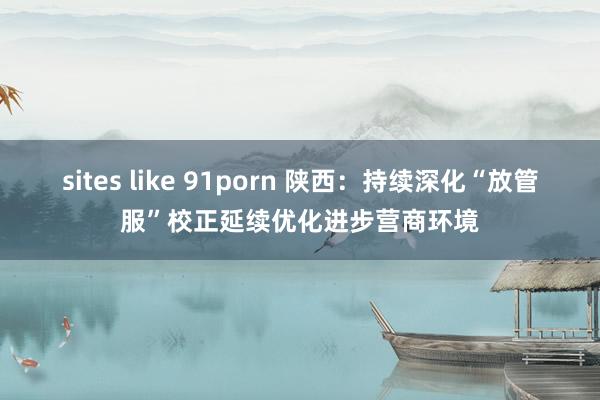 sites like 91porn 陕西：持续深化“放管服”校正延续优化进步营商环境