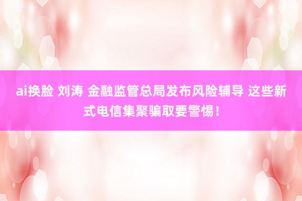 ai换脸 刘涛 金融监管总局发布风险辅导 这些新式电信集聚骗取要警惕！