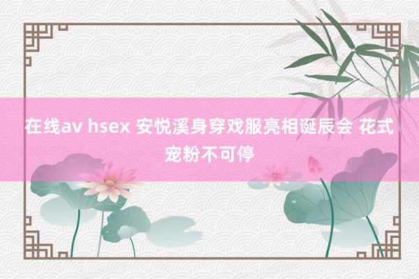 在线av hsex 安悦溪身穿戏服亮相诞辰会 花式宠粉不可停