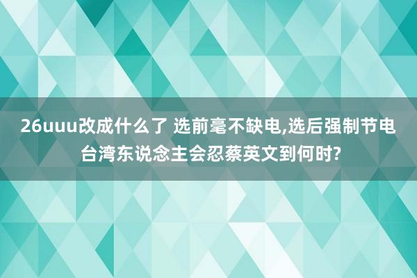 26uuu改成什么了 选前毫不缺电，选后强制节电 台湾东说念主会忍蔡英文到何时?