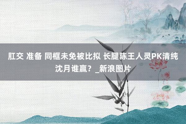 肛交 准备 同框未免被比拟 长腿陈王人灵PK清纯沈月谁赢？_新浪图片