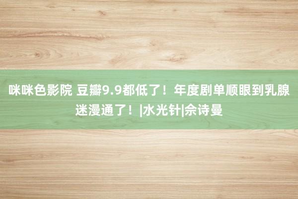 咪咪色影院 豆瓣9.9都低了！年度剧单顺眼到乳腺迷漫通了！|水光针|佘诗曼