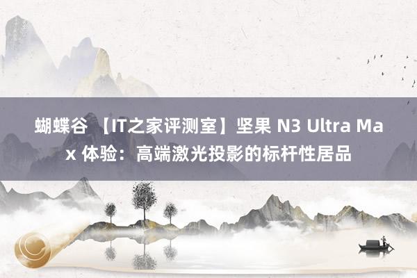 蝴蝶谷 【IT之家评测室】坚果 N3 Ultra Max 体验：高端激光投影的标杆性居品