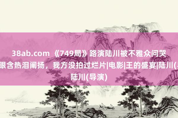 38ab.com 《749局》路演陆川被不雅众问哭了，眼含热泪阐扬，我方没拍过烂片|电影|王的盛宴|陆川(导演)