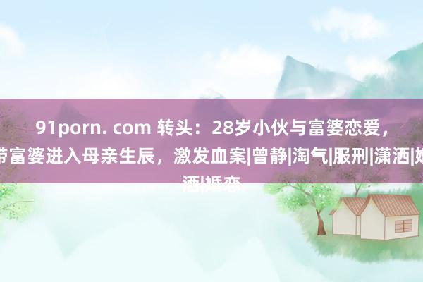 91porn. com 转头：28岁小伙与富婆恋爱，因带富婆进入母亲生辰，激发血案|曾静|淘气|服刑|潇洒|婚恋