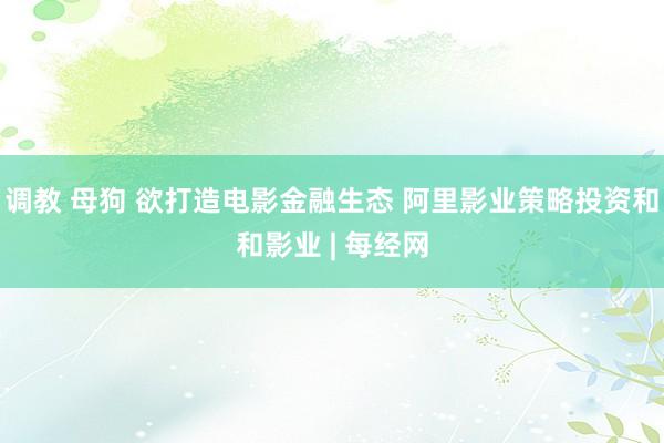 调教 母狗 欲打造电影金融生态 阿里影业策略投资和和影业 | 每经网