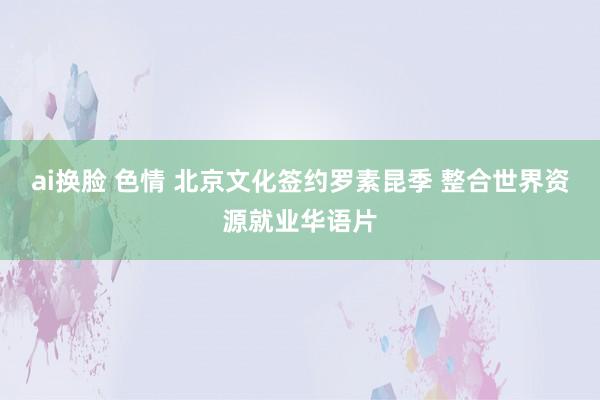 ai换脸 色情 北京文化签约罗素昆季 整合世界资源就业华语片