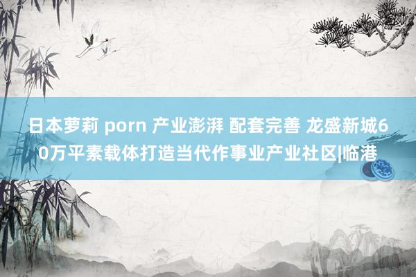 日本萝莉 porn 产业澎湃 配套完善 龙盛新城60万平素载体打造当代作事业产业社区|临港