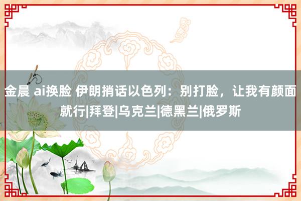 金晨 ai换脸 伊朗捎话以色列：别打脸，让我有颜面就行|拜登|乌克兰|德黑兰|俄罗斯