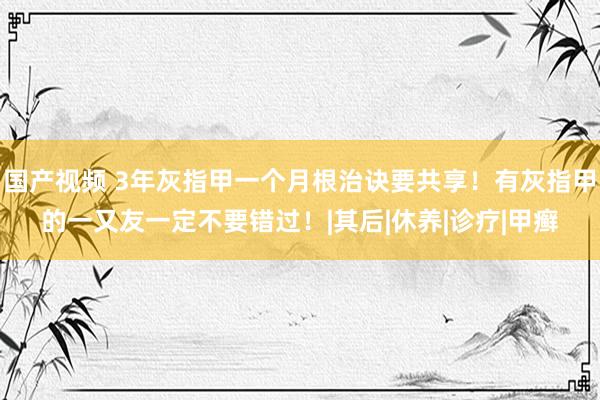 国产视频 3年灰指甲一个月根治诀要共享！有灰指甲的一又友一定不要错过！|其后|休养|诊疗|甲癣