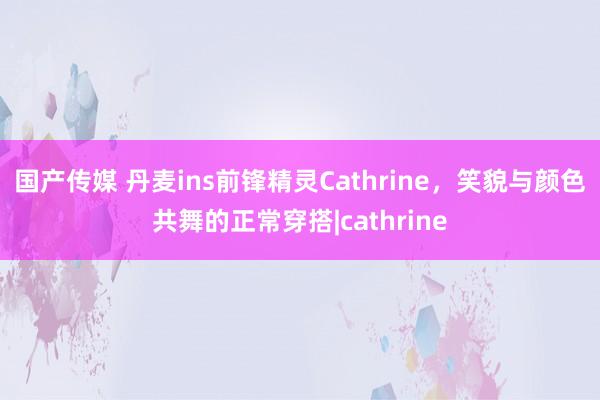 国产传媒 丹麦ins前锋精灵Cathrine，笑貌与颜色共舞的正常穿搭|cathrine